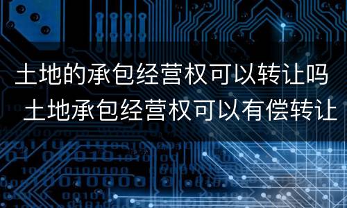 土地的承包经营权可以转让吗 土地承包经营权可以有偿转让吗