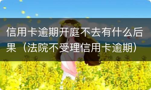 信用卡逾期开庭不去有什么后果（法院不受理信用卡逾期）