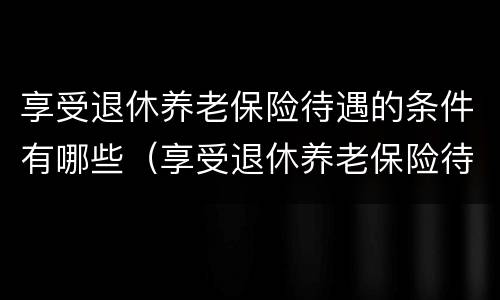 享受退休养老保险待遇的条件有哪些（享受退休养老保险待遇的条件有哪些内容）