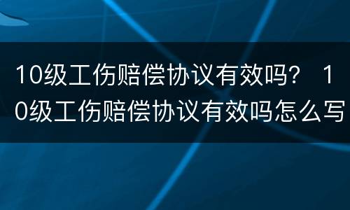 10级工伤赔偿协议有效吗？ 10级工伤赔偿协议有效吗怎么写