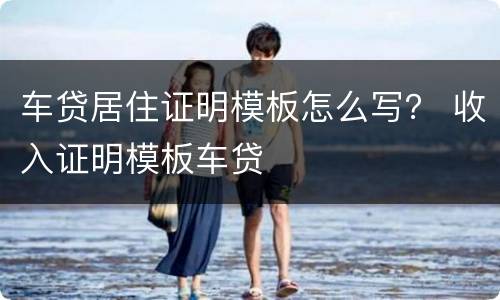 车贷居住证明模板怎么写？ 收入证明模板车贷