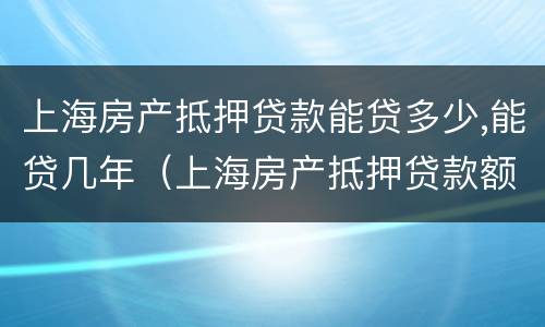 上海房产抵押贷款能贷多少,能贷几年（上海房产抵押贷款额度）