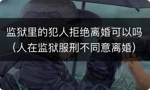 监狱里的犯人拒绝离婚可以吗（人在监狱服刑不同意离婚）