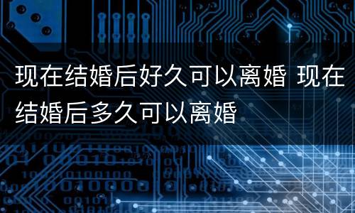 现在结婚后好久可以离婚 现在结婚后多久可以离婚