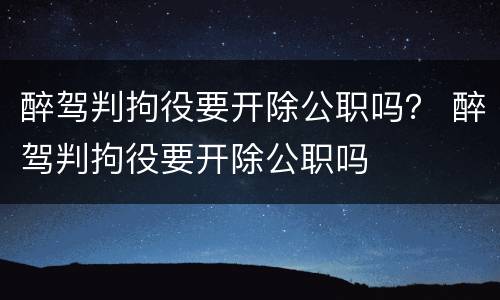 醉驾判拘役要开除公职吗？ 醉驾判拘役要开除公职吗