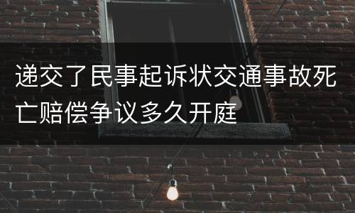 递交了民事起诉状交通事故死亡赔偿争议多久开庭