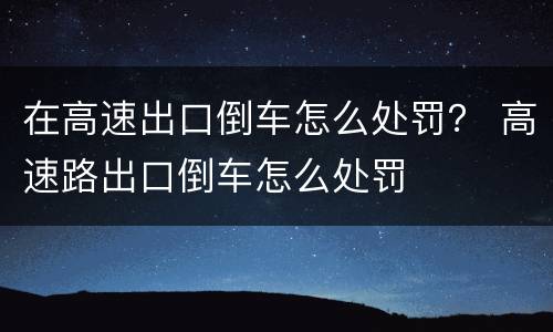 在高速出口倒车怎么处罚？ 高速路出口倒车怎么处罚