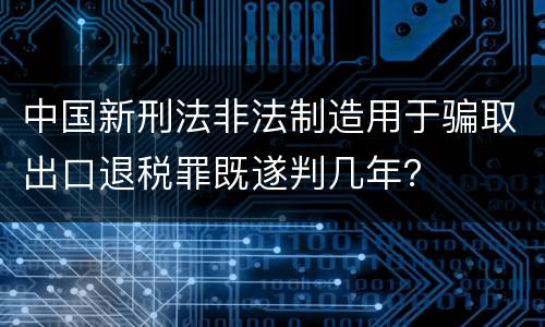 中国新刑法非法制造用于骗取出口退税罪既遂判几年？