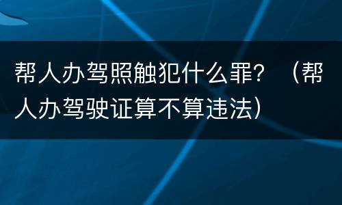 帮人办驾照触犯什么罪？（帮人办驾驶证算不算违法）