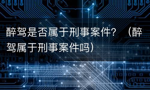 醉驾是否属于刑事案件？（醉驾属于刑事案件吗）
