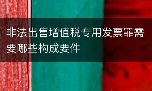 非法出售增值税专用发票罪需要哪些构成要件