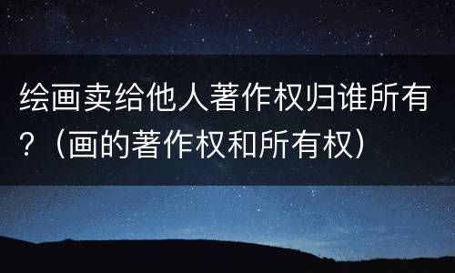 绘画卖给他人著作权归谁所有?（画的著作权和所有权）