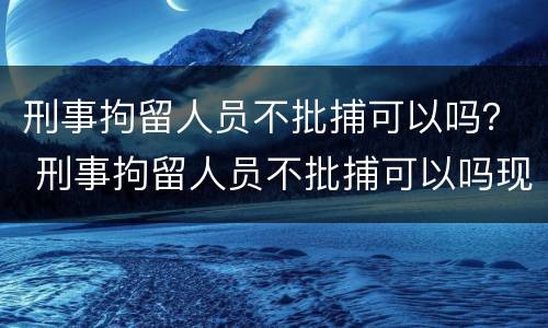 刑事拘留人员不批捕可以吗？ 刑事拘留人员不批捕可以吗现在