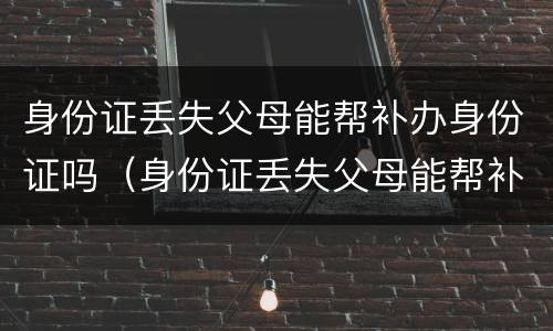 身份证丢失父母能帮补办身份证吗（身份证丢失父母能帮补办身份证吗要多少钱）