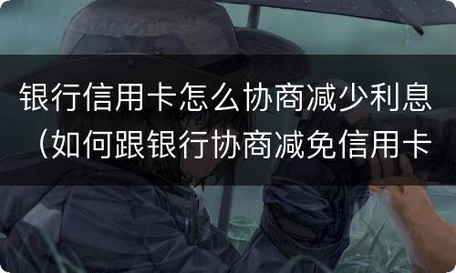 银行信用卡怎么协商减少利息（如何跟银行协商减免信用卡违约金）