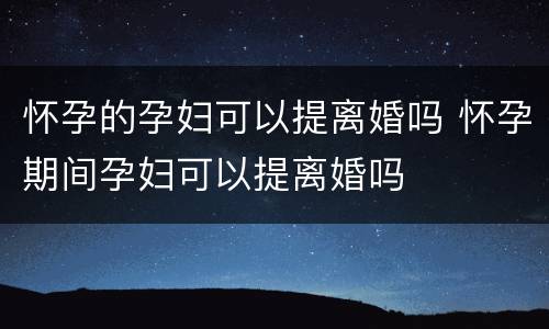 怀孕的孕妇可以提离婚吗 怀孕期间孕妇可以提离婚吗