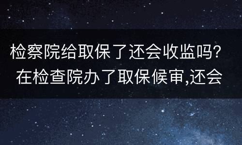 检察院给取保了还会收监吗？ 在检查院办了取保候审,还会收监吗