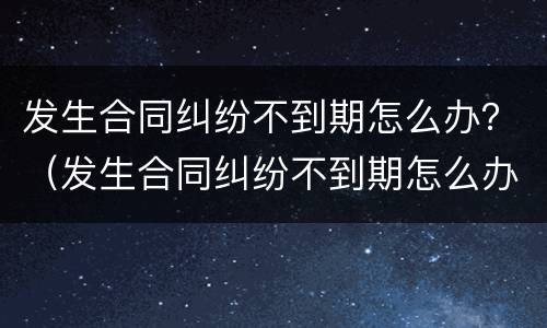 发生合同纠纷不到期怎么办？（发生合同纠纷不到期怎么办理）