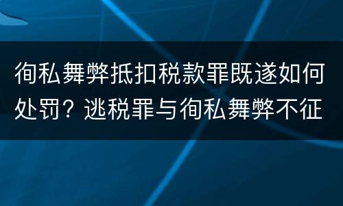 徇私舞弊抵扣税款罪既遂如何处罚? 逃税罪与徇私舞弊不征少征税款罪