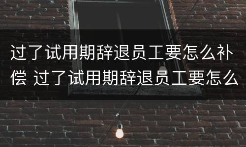 过了试用期辞退员工要怎么补偿 过了试用期辞退员工要怎么补偿呢