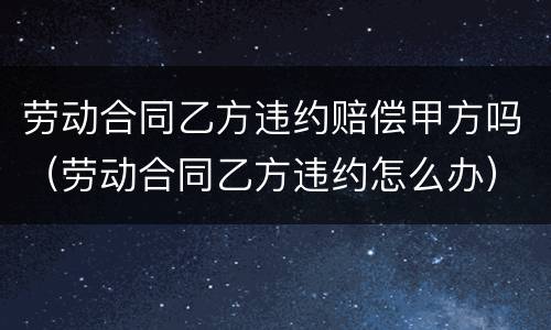劳动合同乙方违约赔偿甲方吗（劳动合同乙方违约怎么办）