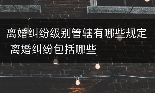 离婚纠纷级别管辖有哪些规定 离婚纠纷包括哪些
