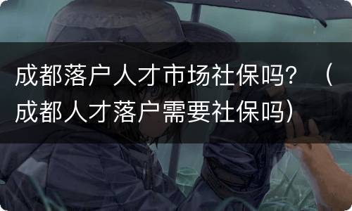 成都落户人才市场社保吗？（成都人才落户需要社保吗）