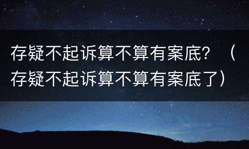 存疑不起诉算不算有案底？（存疑不起诉算不算有案底了）