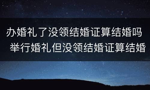 办婚礼了没领结婚证算结婚吗 举行婚礼但没领结婚证算结婚吗?