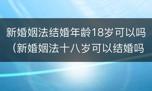 新婚姻法结婚年龄18岁可以吗（新婚姻法十八岁可以结婚吗）