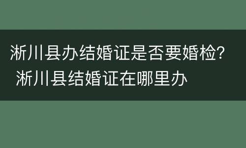 淅川县办结婚证是否要婚检？ 淅川县结婚证在哪里办