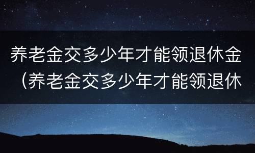养老金交多少年才能领退休金（养老金交多少年才能领退休金呢）