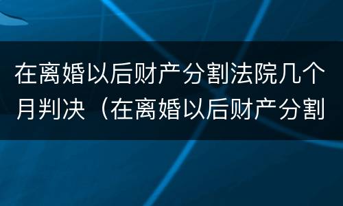 在离婚以后财产分割法院几个月判决（在离婚以后财产分割法院几个月判决有效）