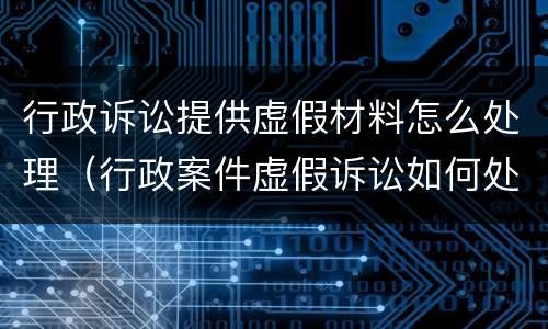 行政诉讼提供虚假材料怎么处理（行政案件虚假诉讼如何处理）