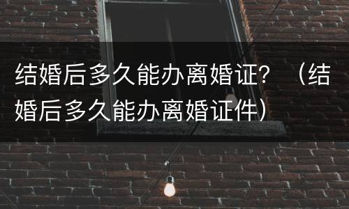 结婚后多久能办离婚证？（结婚后多久能办离婚证件）