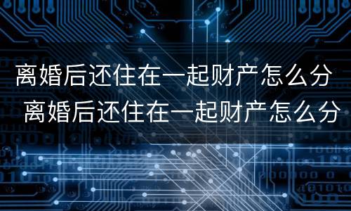 离婚后还住在一起财产怎么分 离婚后还住在一起财产怎么分割