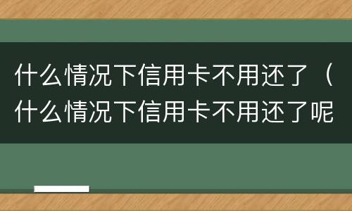 什么情况下信用卡不用还了（什么情况下信用卡不用还了呢）