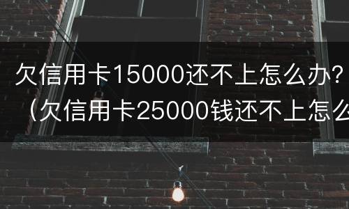 欠信用卡15000还不上怎么办？（欠信用卡25000钱还不上怎么办）