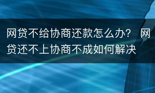 网贷不给协商还款怎么办？ 网贷还不上协商不成如何解决