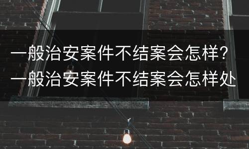 一般治安案件不结案会怎样? 一般治安案件不结案会怎样处理