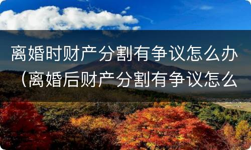 离婚时财产分割有争议怎么办（离婚后财产分割有争议怎么办）