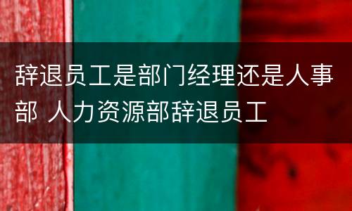 辞退员工是部门经理还是人事部 人力资源部辞退员工