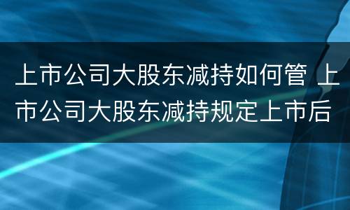 上市公司大股东减持如何管 上市公司大股东减持规定上市后多久可以减持