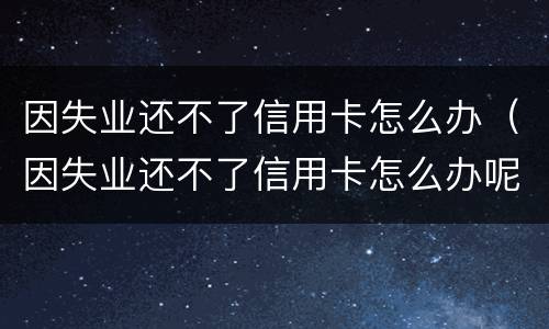 因失业还不了信用卡怎么办（因失业还不了信用卡怎么办呢）