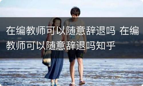 在编教师可以随意辞退吗 在编教师可以随意辞退吗知乎