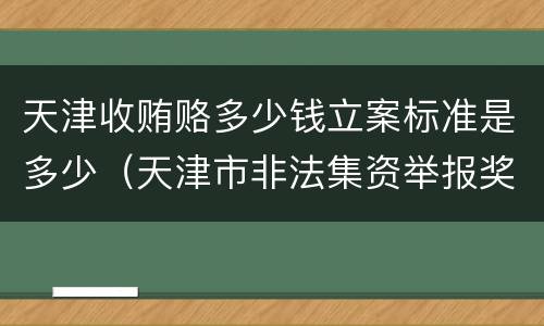 天津收贿赂多少钱立案标准是多少（天津市非法集资举报奖励办法）