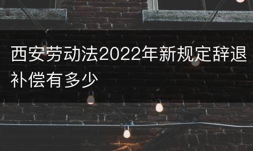 西安劳动法2022年新规定辞退补偿有多少