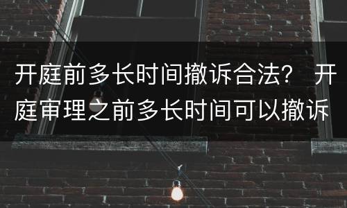 开庭前多长时间撤诉合法？ 开庭审理之前多长时间可以撤诉