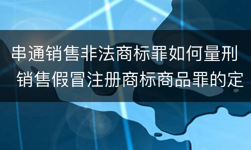 串通销售非法商标罪如何量刑 销售假冒注册商标商品罪的定罪数额