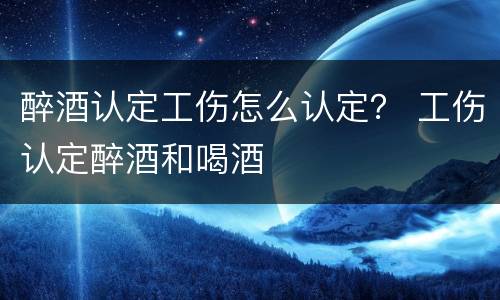 醉酒认定工伤怎么认定？ 工伤认定醉酒和喝酒